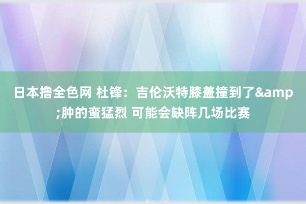 日本撸全色网 杜锋：吉伦沃特膝盖撞到了&肿的蛮猛烈 可能会缺阵几场比赛