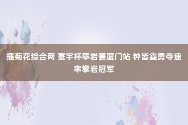 插菊花综合网 寰宇杯攀岩赛厦门站 钟皆鑫勇夺速率攀岩冠军