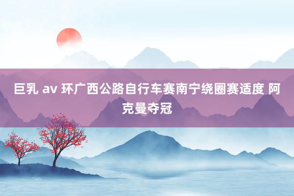 巨乳 av 环广西公路自行车赛南宁绕圈赛适度 阿克曼夺冠