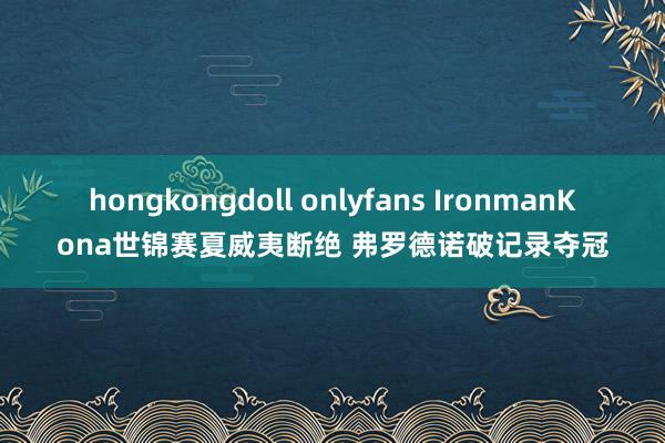 hongkongdoll onlyfans IronmanKona世锦赛夏威夷断绝 弗罗德诺破记录夺冠