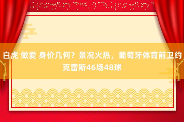 白虎 做爱 身价几何？景况火热，葡萄牙体育前卫约克雷斯46场48球
