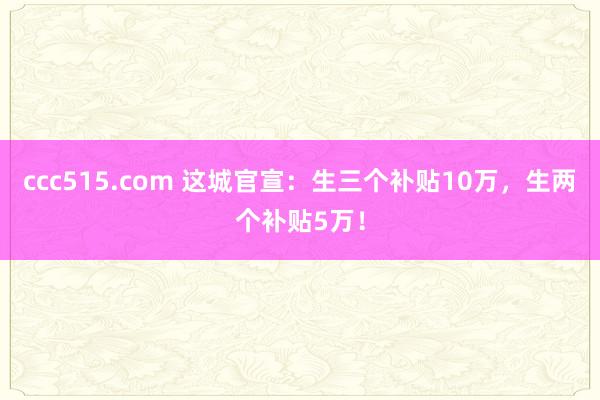 ccc515.com 这城官宣：生三个补贴10万，生两个补贴5万！