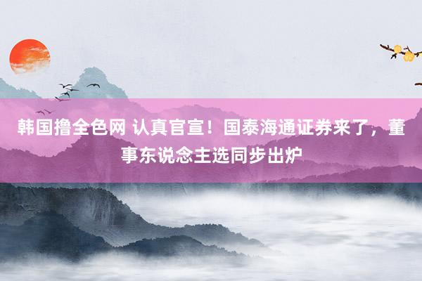 韩国撸全色网 认真官宣！国泰海通证券来了，董事东说念主选同步出炉