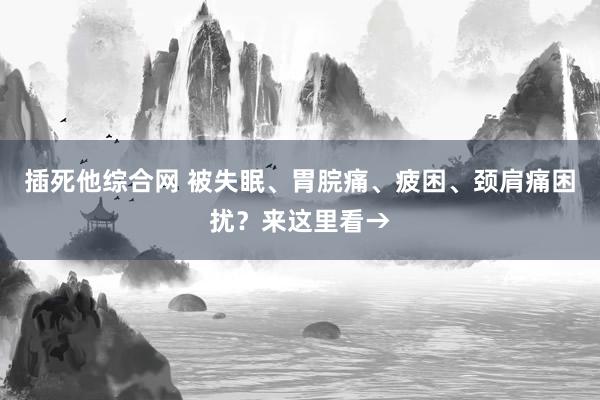 插死他综合网 被失眠、胃脘痛、疲困、颈肩痛困扰？来这里看→