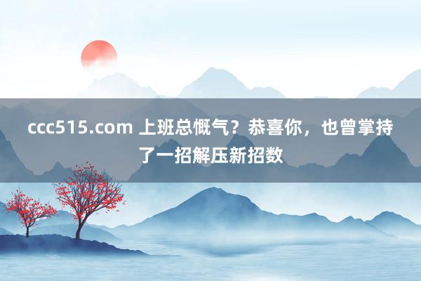 ccc515.com 上班总慨气？恭喜你，也曾掌持了一招解压新招数