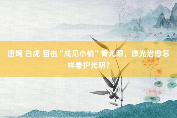 唐嫣 白虎 狙击“成见小偷”青光眼，激光治愈怎样看护光明？