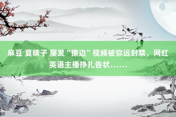 麻豆 夏晴子 屡发“擦边”视频被弥远封禁，网红英语主播挣扎告状……