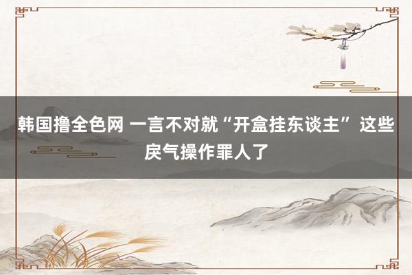 韩国撸全色网 一言不对就“开盒挂东谈主” 这些戾气操作罪人了