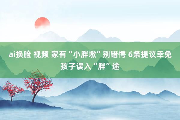 ai换脸 视频 家有“小胖墩”别错愕 6条提议幸免孩子误入“胖”途