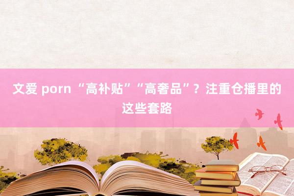文爱 porn “高补贴”“高奢品”？注重仓播里的这些套路
