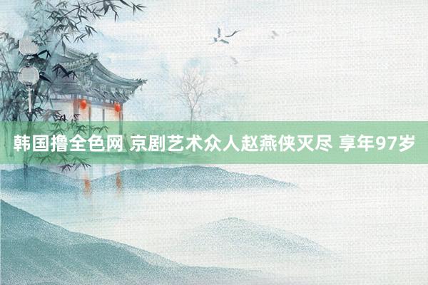 韩国撸全色网 京剧艺术众人赵燕侠灭尽 享年97岁