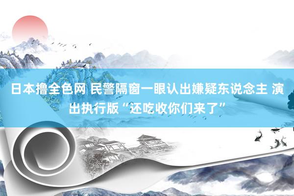 日本撸全色网 民警隔窗一眼认出嫌疑东说念主 演出执行版“还吃收你们来了”