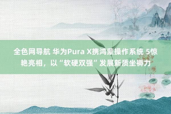 全色网导航 华为Pura X携鸿蒙操作系统 5惊艳亮相，以“软硬双强”发展新质坐褥力