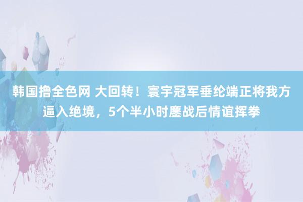 韩国撸全色网 大回转！寰宇冠军垂纶端正将我方逼入绝境，5个半小时鏖战后情谊挥拳