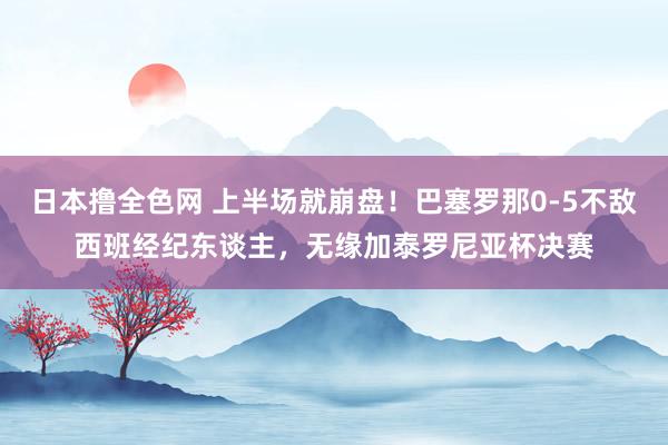 日本撸全色网 上半场就崩盘！巴塞罗那0-5不敌西班经纪东谈主，无缘加泰罗尼亚杯决赛