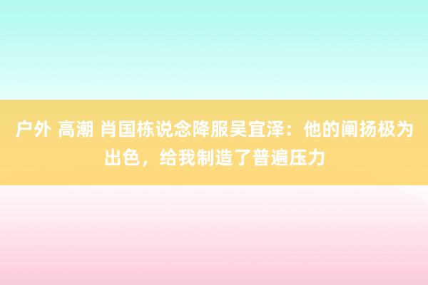 户外 高潮 肖国栋说念降服吴宜泽：他的阐扬极为出色，给我制造了普遍压力
