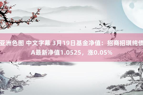 亚洲色图 中文字幕 3月19日基金净值：招商招琪纯债A最新净值1.0525，涨0.05%