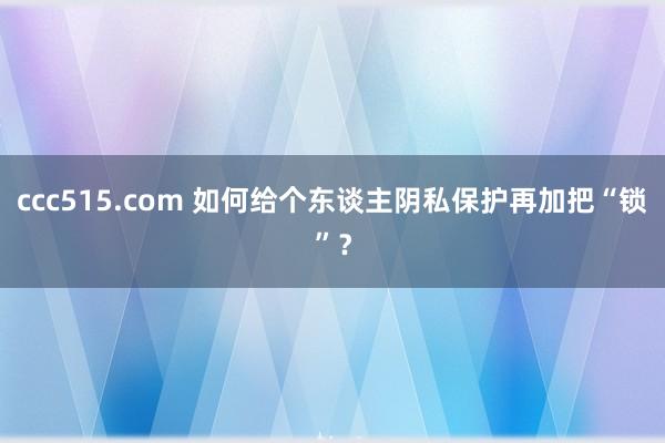 ccc515.com 如何给个东谈主阴私保护再加把“锁”？