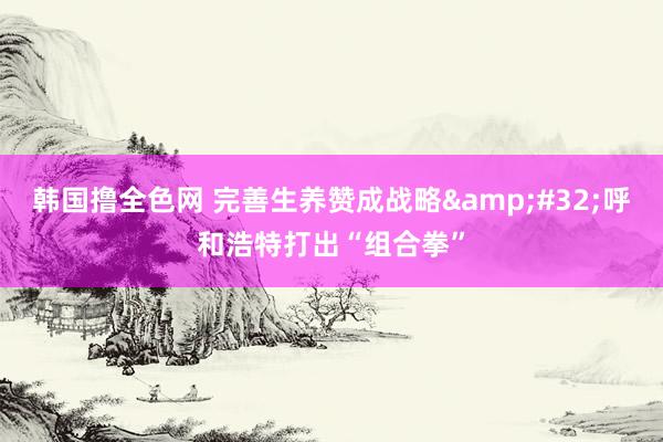 韩国撸全色网 完善生养赞成战略&#32;呼和浩特打出“组合拳”