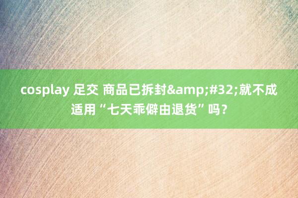 cosplay 足交 商品已拆封&#32;就不成适用“七天乖僻由退货”吗？