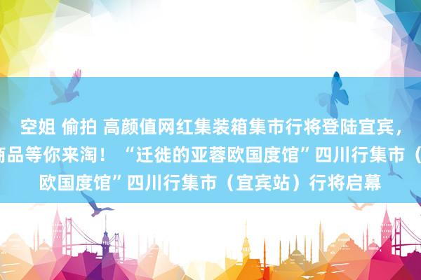 空姐 偷拍 高颜值网红集装箱集市行将登陆宜宾， 亚蓉欧15国特质商品等你来淘！ “迁徙的亚蓉欧国度馆”四川行集市（宜宾站）行将启幕