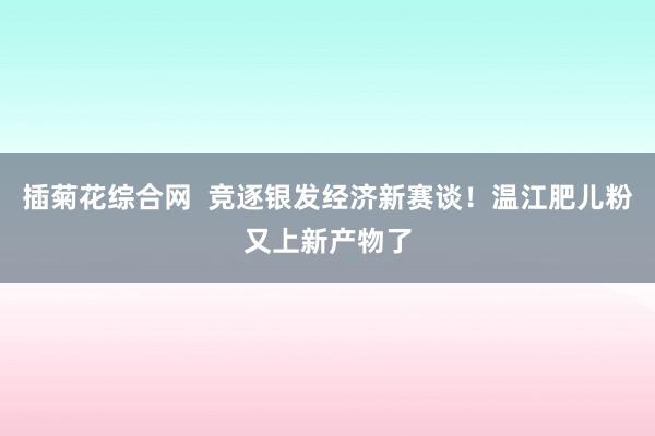 插菊花综合网  竞逐银发经济新赛谈！温江肥儿粉又上新产物了
