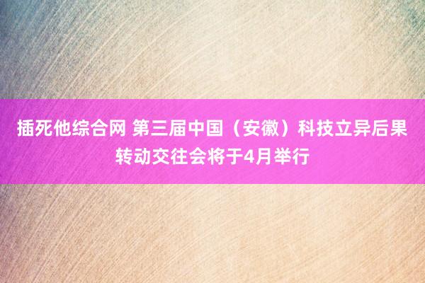 插死他综合网 第三届中国（安徽）科技立异后果转动交往会将于4月举行