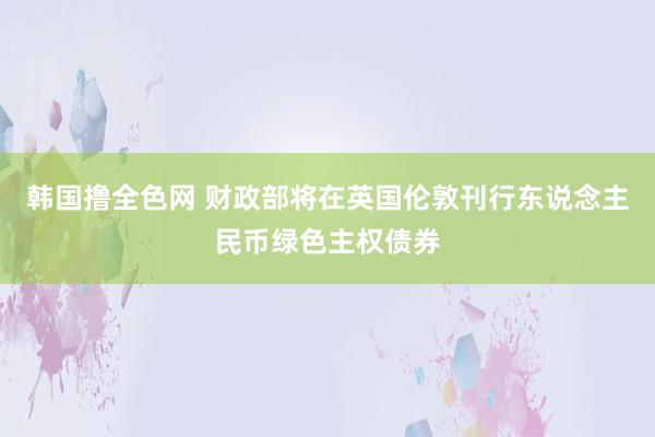 韩国撸全色网 财政部将在英国伦敦刊行东说念主民币绿色主权债券