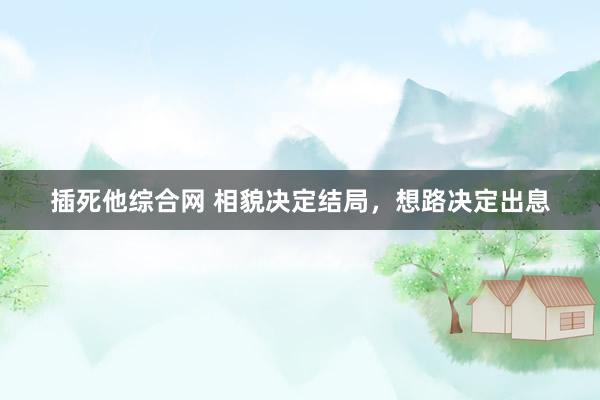 插死他综合网 相貌决定结局，想路决定出息