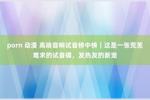 porn 动漫 高端音响试音榜中榜｜这是一张荒芜难求的试音碟，发热友的新宠
