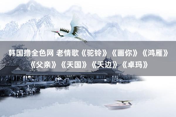 韩国撸全色网 老情歌《驼铃》《画你》《鸿雁》《父亲》《天国》《天边》《卓玛》