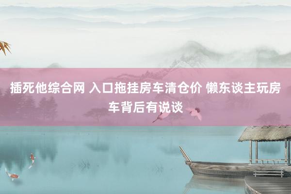 插死他综合网 入口拖挂房车清仓价 懒东谈主玩房车背后有说谈