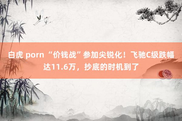 白虎 porn “价钱战”参加尖锐化！飞驰C级跌幅达11.6万，抄底的时机到了