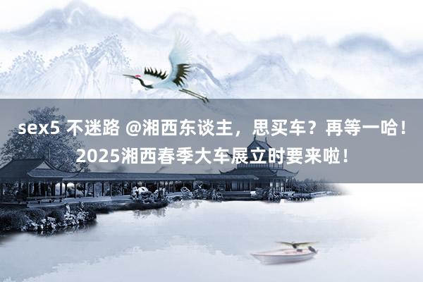 sex5 不迷路 @湘西东谈主，思买车？再等一哈！2025湘西春季大车展立时要来啦！