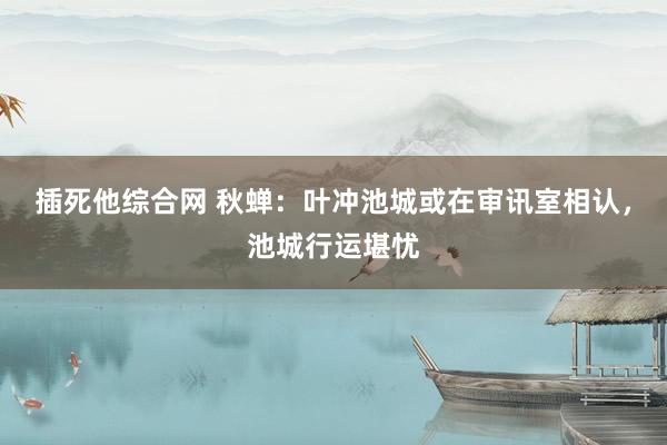 插死他综合网 秋蝉：叶冲池城或在审讯室相认，池城行运堪忧