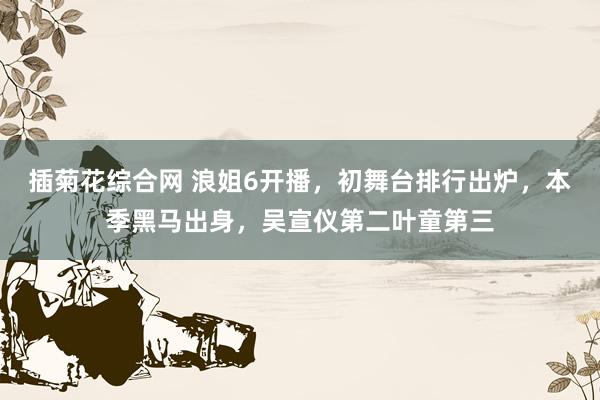 插菊花综合网 浪姐6开播，初舞台排行出炉，本季黑马出身，吴宣仪第二叶童第三