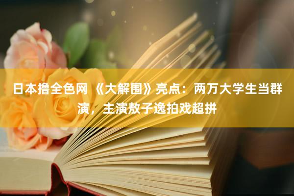 日本撸全色网 《大解围》亮点：两万大学生当群演，主演敖子逸拍戏超拼