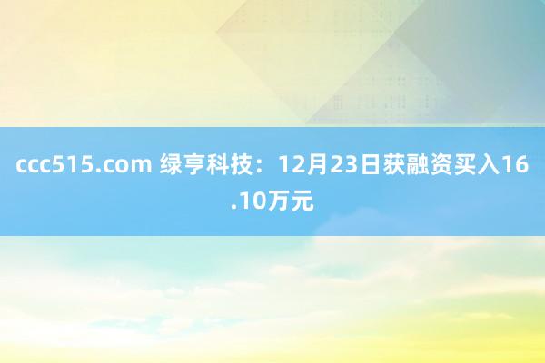 ccc515.com 绿亨科技：12月23日获融资买入16.10万元