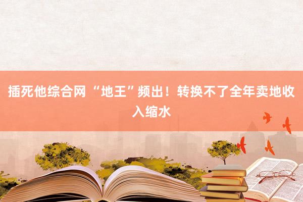 插死他综合网 “地王”频出！转换不了全年卖地收入缩水