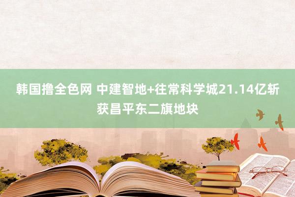 韩国撸全色网 中建智地+往常科学城21.14亿斩获昌平东二旗地块