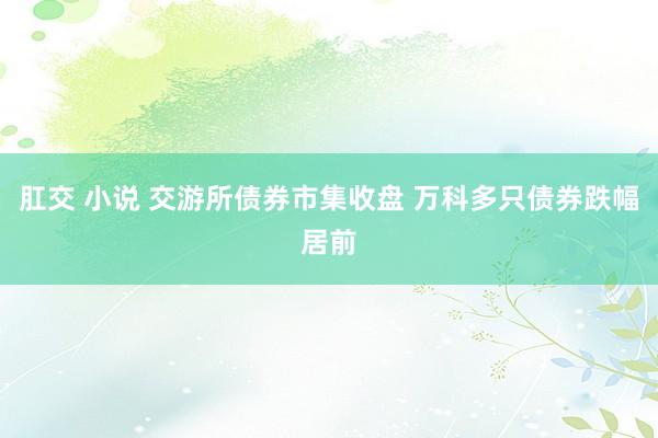 肛交 小说 交游所债券市集收盘 万科多只债券跌幅居前