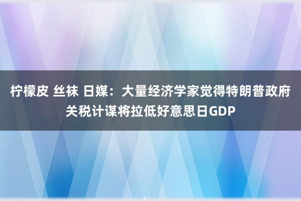 柠檬皮 丝袜 日媒：大量经济学家觉得特朗普政府关税计谋将拉低好意思日GDP