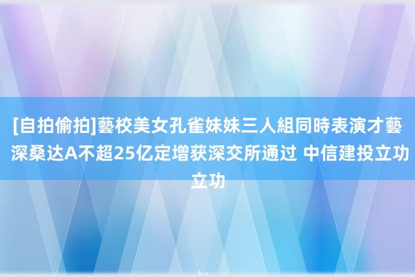 [自拍偷拍]藝校美女孔雀妹妹三人組同時表演才藝 深桑达A不超25亿定增获深交所通过 中信建投立功