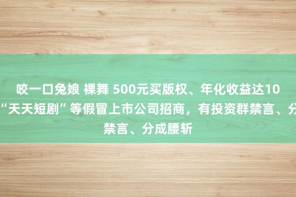 咬一口兔娘 裸舞 500元买版权、年化收益达1095%，“天天短剧”等假冒上市公司招商，有投资群禁言、分成腰斩
