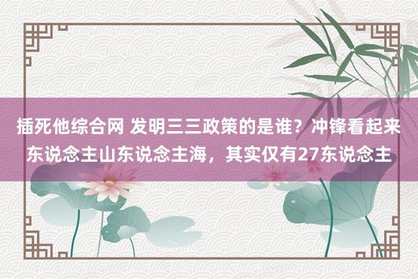 插死他综合网 发明三三政策的是谁？冲锋看起来东说念主山东说念主海，其实仅有27东说念主