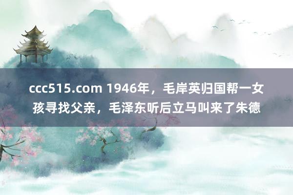 ccc515.com 1946年，毛岸英归国帮一女孩寻找父亲，毛泽东听后立马叫来了朱德
