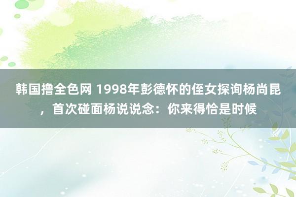 韩国撸全色网 1998年彭德怀的侄女探询杨尚昆，首次碰面杨说说念：你来得恰是时候