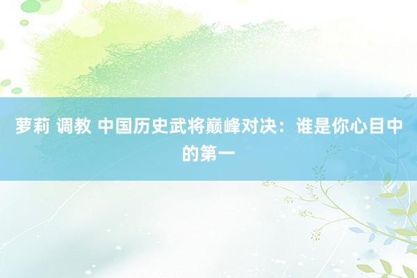 萝莉 调教 中国历史武将巅峰对决：谁是你心目中的第一