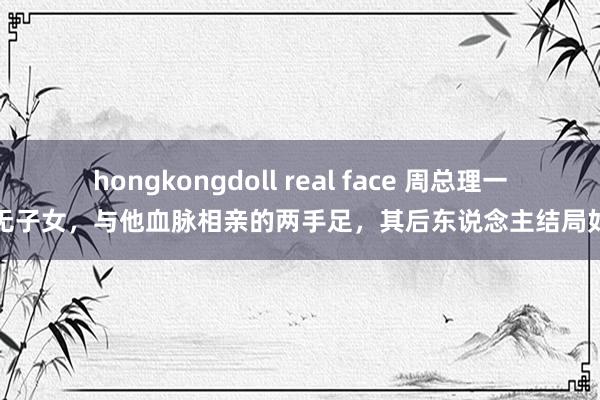 hongkongdoll real face 周总理一世无子女，与他血脉相亲的两手足，其后东说念主结局如何