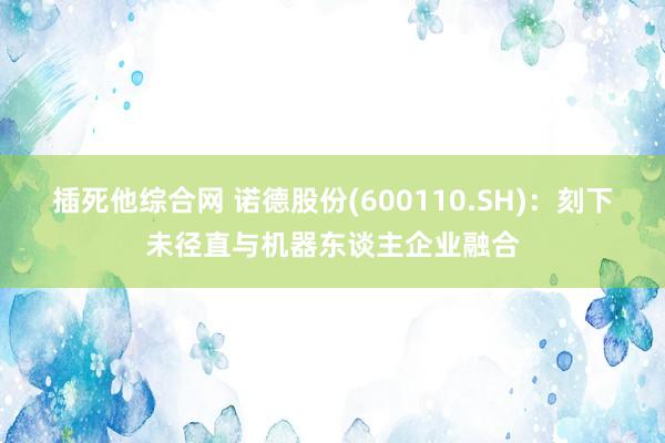 插死他综合网 诺德股份(600110.SH)：刻下未径直与机器东谈主企业融合